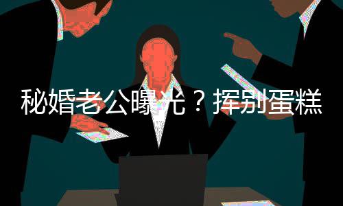 秘婚曝光燕当别蛋江一街贴唐赵汉挥糕大老公佬