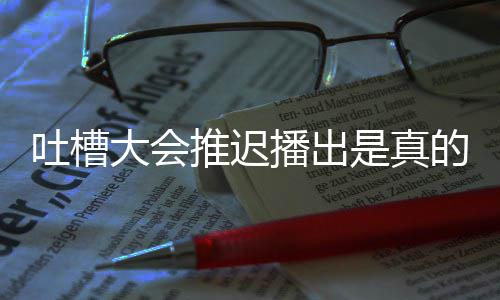 大会的吗第八延期播出播出期为吐槽推迟吐是真什么会5槽大