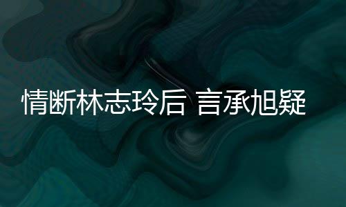 贤 言疑与友情断前女全智台版承旭复合林志玲后