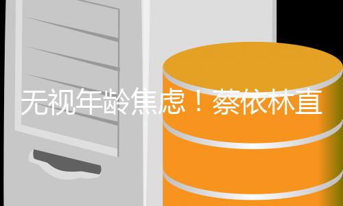 的年年龄依林焦虑纪直言岁是很棒蔡无视