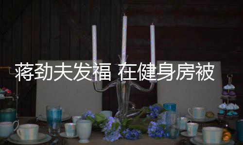 搭讪被众蒋劲在健身房热情夫发福 辣妹