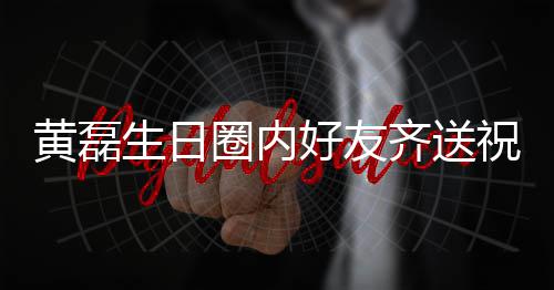 艺兴夜发圈内齐送其庆祝福 张生日孙红生黄磊好友文为雷深